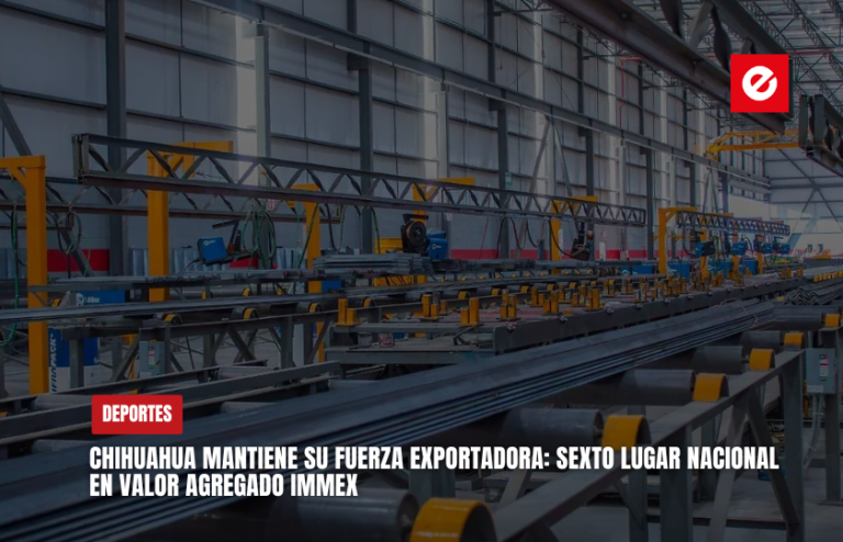 Chihuahua mantiene su fuerza exportadora: sexto lugar nacional en valor agregado IMMEX